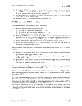 MEDIA ACCESS CONTROL (MAC) BRIDGES IEEE
Std 802.1D-2004
Copyright © 2004 IEEE. All rights reserved. 73
b) Exchange GARP PDUs as required by those state machines, formatted in accordance with the
generic PDU format described in 12.10, and able to carry application-specific information as defined
in 10.3.1, using the GMRP Address as defined in Table 12-1.
c) Propagate registration information in accordance with the operation of GIP for the Base Spanning
Tree Context, as defined in 12.2.3 and 12.2.4.
d) Implement the GMRP Application component as defined in 10.3.
10.4.2 Conformance to GMRP in end stations
An end station for which conformance to GMRP is claimed shall
a) Conform to the operation of one of the following:
1) the Applicant state machine, as defined in 12.7.1; or
2) the Applicant Only state machine, as defined in 12.7.5; or
3) the Simple Applicant state machine, as defined in 12.7.6.
b) Exchange GARP PDUs as required by the GARP state machine(s) implemented, formatted in
accordance with the generic PDU format described in 12.10, and able to carry application-specific
information as defined in 10.3.1, using the GMRP Application address as defined in Table 12-1.
c) Support the provision of end system registration and de-registration as defined in 10.3.2.1.
d) Discard MAC frames carrying any GARP Application address as the destination MAC Address in
accordance with the requirements of 7.12.3.
An end station for which conformance to the operation of the Applicant state machine (12.7.1) is claimed
shall also
e) Conform to the operation of the GARP Registrar state machine and the LeaveAll generation
mechanism, as defined in 12.7.2 and 12.7.3; and
f) Support the provision of Group and Group service requirement registration and de-registration as
defined in 10.3.2.2; and
g) Filter outgoing frames destined for group MAC Addresses in accordance with registered Group and
Group service requirement information, in a manner consistent with the operation of the filtering
function of the forwarding process described in 7.7.2.
It is recommended that only those end stations that require the ability to perform source pruning (10.2.3)
conform to the operation of the Applicant state machine (12.7.1).
For the reasons stated in 12.6.9, it is recommended that end stations that do not require the ability to perform
source pruning implement the Applicant Only state machine (12.7.5), in preference to the Simple Applicant
state machine (12.7.6).
NOTE—End stations that implement only item a)2) and items b) through d) are equivalent to the description of the
Applicant-Only Participant (12.6.7); those that implement only item a)3) and items b) through d) are equivalent to the
description of the Simple-Applicant Participant (12.6.8). Such end stations require only the ability to register
membership of one or more Groups, and revoke that membership at some later point in time; for this reason, there is no
requirement to support the operation of the Registrar or Leave All state machines.
End stations that implement item a)1) and items b) through g) are able to perform “source pruning” as described in
10.2.3, i.e., to suppress the transmission of frames destined for Groups that currently have no membership.
Consequently, such end stations need to support the full Applicant state machine, in combination with the Registrar and
Leave All state machines.
 
