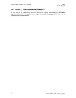 MEDIA ACCESS CONTROL (MAC) BRIDGES IEEE
Std 802.1D-2004
75 Copyright © 2004 IEEE. All rights reserved.
11. Example “C” code implementation of GMRP
In IEEE Std 802.1D, 1998 Edition this clause provided an example implementation of the GMRP
application (Clause 10). It contained no normative provisions and has been superseded by other ways of
sharing implementation information.
 