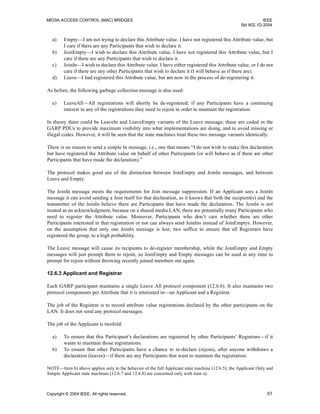 MEDIA ACCESS CONTROL (MAC) BRIDGES IEEE
Std 802.1D-2004
Copyright © 2004 IEEE. All rights reserved. 85
a) Empty—I am not trying to declare this Attribute value. I have not registered this Attribute value, but
I care if there are any Participants that wish to declare it.
b) JoinEmpty—I wish to declare this Attribute value. I have not registered this Attribute value, but I
care if there are any Participants that wish to declare it.
c) JoinIn—I wish to declare this Attribute value. I have either registered this Attribute value, or I do not
care if there are any other Participants that wish to declare it (I will behave as if there are).
d) Leave—I had registered this Attribute value, but am now in the process of de-registering it.
As before, the following garbage collection message is also used:
e) LeaveAll—All registrations will shortly be de-registered; if any Participants have a continuing
interest in any of the registrations they need to rejoin in order to maintain the registration.
In theory there could be LeaveIn and LeaveEmpty variants of the Leave message; these are coded in the
GARP PDUs to provide maximum visibility into what implementations are doing, and to avoid missing or
illegal codes. However, it will be seen that the state machines treat these two message variants identically.
There is no reason to send a simple In message, i.e., one that means “I do not wish to make this declaration
but have registered the Attribute value on behalf of other Participants (or will behave as if there are other
Participants that have made the declaration).”
The protocol makes good use of the distinction between JoinEmpty and JoinIn messages, and between
Leave and Empty.
The JoinIn message meets the requirements for Join message suppression. If an Applicant sees a JoinIn
message it can avoid sending a Join itself for that declaration, as it knows that both the recipient(s) and the
transmitter of the JoinIn believe there are Participants that have made the declaration. The JoinIn is not
treated as an acknowledgment, because on a shared media LAN, there are potentially many Participants who
need to register the Attribute value. Moreover, Participants who don’t care whether there are other
Participants interested in that registration or not can always send JoinIns instead of JoinEmptys. However,
on the assumption that only one JoinIn message is lost, two suffice to ensure that all Registrars have
registered the group, to a high probability.
The Leave message will cause its recipients to de-register membership, while the JoinEmpty and Empty
messages will just prompt them to rejoin, so JoinEmpty and Empty messages can be used at any time to
prompt for rejoin without throwing recently joined members out again.
12.6.3 Applicant and Registrar
Each GARP participant maintains a single Leave All protocol component (12.6.6). It also maintains two
protocol components per Attribute that it is interested in—an Applicant and a Registrar.
The job of the Registrar is to record attribute value registrations declared by the other participants on the
LAN. It does not send any protocol messages.
The job of the Applicant is twofold:
a) To ensure that this Participant’s declarations are registered by other Participants’ Registrars—if it
wants to maintain those registrations.
b) To ensure that other Participants have a chance to re-declare (rejoin), after anyone withdraws a
declaration (leaves)—if there are any Participants that want to maintain the registration.
NOTE—Item b) above applies only to the behavior of the full Applicant state machine (12.6.5); the Applicant Only and
Simple Applicant state machines (12.6.7 and 12.6.8) are concerned only with item a).
 