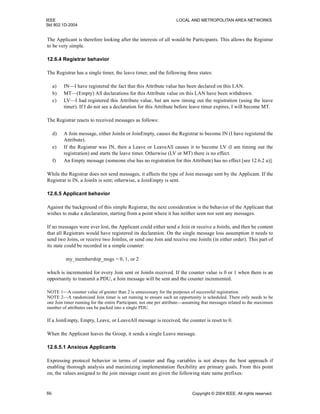 IEEE LOCAL AND METROPOLITAN AREA NETWORKS
Std 802.1D-2004
86 Copyright © 2004 IEEE. All rights reserved.
The Applicant is therefore looking after the interests of all would-be Participants. This allows the Registrar
to be very simple.
12.6.4 Registrar behavior
The Registrar has a single timer, the leave timer, and the following three states:
a) IN—I have registered the fact that this Attribute value has been declared on this LAN.
b) MT—(Empty) All declarations for this Attribute value on this LAN have been withdrawn.
c) LV—I had registered this Attribute value, but am now timing out the registration (using the leave
timer). If I do not see a declaration for this Attribute before leave timer expires, I will become MT.
The Registrar reacts to received messages as follows:
d) A Join message, either JoinIn or JoinEmpty, causes the Registrar to become IN (I have registered the
Attribute).
e) If the Registrar was IN, then a Leave or LeaveAll causes it to become LV (I am timing out the
registration) and starts the leave timer. Otherwise (LV or MT) there is no effect.
f) An Empty message (someone else has no registration for this Attribute) has no effect [see 12.6.2 a)].
While the Registrar does not send messages, it affects the type of Join message sent by the Applicant. If the
Registrar is IN, a JoinIn is sent; otherwise, a JoinEmpty is sent.
12.6.5 Applicant behavior
Against the background of this simple Registrar, the next consideration is the behavior of the Applicant that
wishes to make a declaration, starting from a point where it has neither seen nor sent any messages.
If no messages were ever lost, the Applicant could either send a Join or receive a JoinIn, and then be content
that all Registrars would have registered its declaration. On the single message loss assumption it needs to
send two Joins, or receive two JoinIns, or send one Join and receive one JoinIn (in either order). This part of
its state could be recorded in a simple counter:
my_membership_msgs = 0, 1, or 2
which is incremented for every Join sent or JoinIn received. If the counter value is 0 or 1 when there is an
opportunity to transmit a PDU, a Join message will be sent and the counter incremented.
NOTE 1—A counter value of greater than 2 is unnecessary for the purposes of successful registration.
NOTE 2—A randomized Join timer is set running to ensure such an opportunity is scheduled. There only needs to be
one Join timer running for the entire Participant, not one per attribute—assuming that messages related to the maximum
number of attributes can be packed into a single PDU.
If a JoinEmpty, Empty, Leave, or LeaveAll message is received, the counter is reset to 0.
When the Applicant leaves the Group, it sends a single Leave message.
12.6.5.1 Anxious Applicants
Expressing protocol behavior in terms of counter and flag variables is not always the best approach if
enabling thorough analysis and maximizing implementation flexibility are primary goals. From this point
on, the values assigned to the join message count are given the following state name prefixes:
 