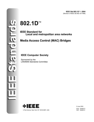 IEEE Std 802.1D™- 2004
(Revision of IEEE Std 802.1D-1998)
IEEEStandards
802.1DTM
IEEE Standard for
Local and metropolitan area networks
Media Access Control (MAC) Bridges
3 Park Avenue, New York, NY 10016-5997, USA
IEEE Computer Society
Sponsored by the
LAN/MAN Standards Committee
IEEEStandards
9 June 2004
Print: SH95213
PDF: SS95213
 