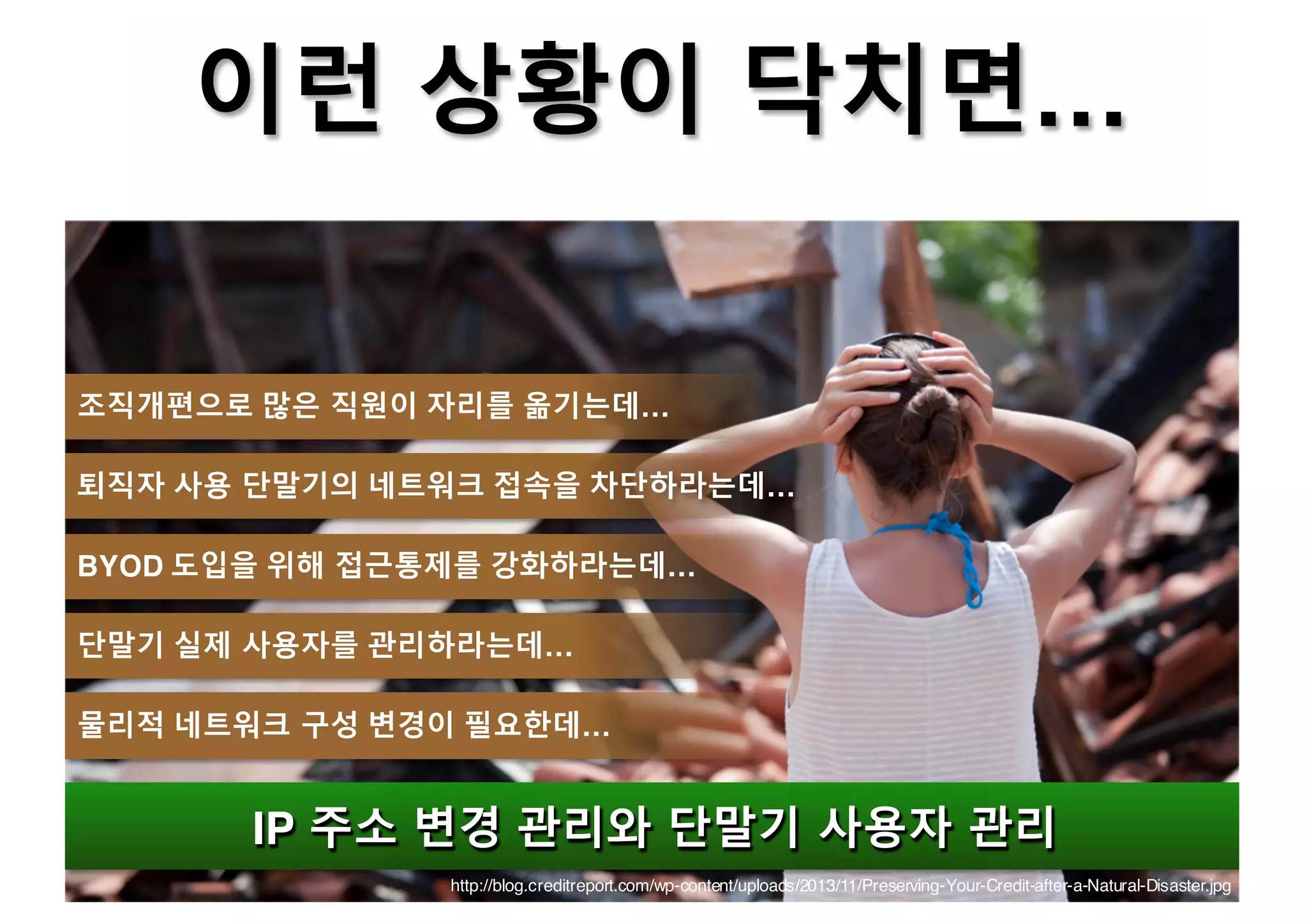 http://blog.creditreport.com/wp-content/uploads/2013/11/Preserving-Your-Credit-after-a-Natural-Disaster.jpg
이런 상황이 닥치면…
IP 주소 변경 관리와 단말기 사용자 관리IP 주소 변경 관리와 단말기 사용자 관리
조직개편으로 많은 직원이 자리를 옮기는데…
퇴직자 사용 단말기의 네트워크 접속을 차단하라는데…
BYOD 도입을 위해 접근통제를 강화하라는데…
단말기 실제 사용자를 관리하라는데…
물리적 네트워크 구성 변경이 필요한데…
 