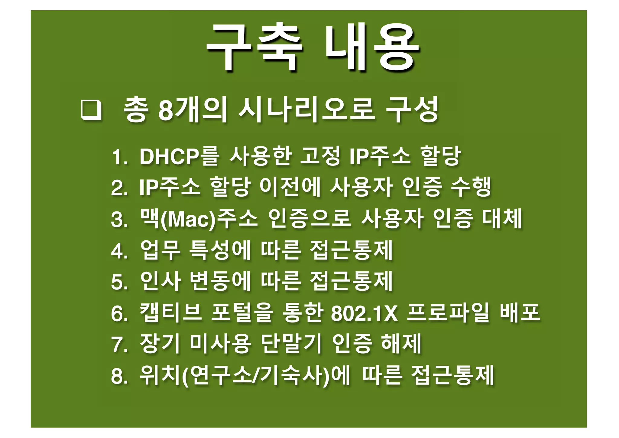구축 내용
q 총 8개의 시나리오로 구성
11.. DHCP를 사용한 고정 IP주소 할당
22.. IP주소 할당 이전에 사용자 인증 수행
33.. 맥(Mac)주소 인증으로 사용자 인증 대체
44.. 업무 특성에 따른 접근통제
55.. 인사 변동에 따른 접근통제
66.. 캡티브 포털을 통한 802.1X 프로파일 배포
77.. 장기 미사용 단말기 인증 해제
88.. 위치(연구소/기숙사)에 따른 접근통제
 