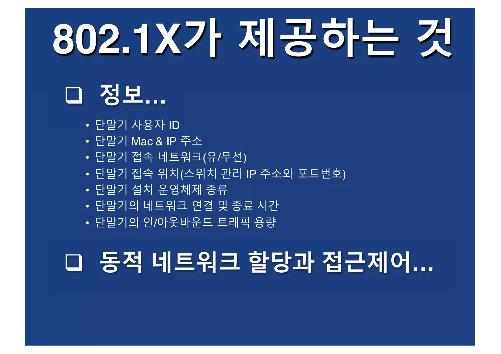 802.1X가 제공하는 것
• 단말기 사용자 ID
• 단말기 Mac & IP 주소
• 단말기 접속 네트워크(유/무선)
• 단말기 접속 위치(스위치 관리 IP 주소와 포트번호)
• 단말기 설치 운영체제 종류
• 단말기의 네트워크 연결 및 종료 시간
• 단말기의 인/아웃바운드 트래픽 용량
q 정보…
q 동적 네트워크 할당과 접근제어…
 