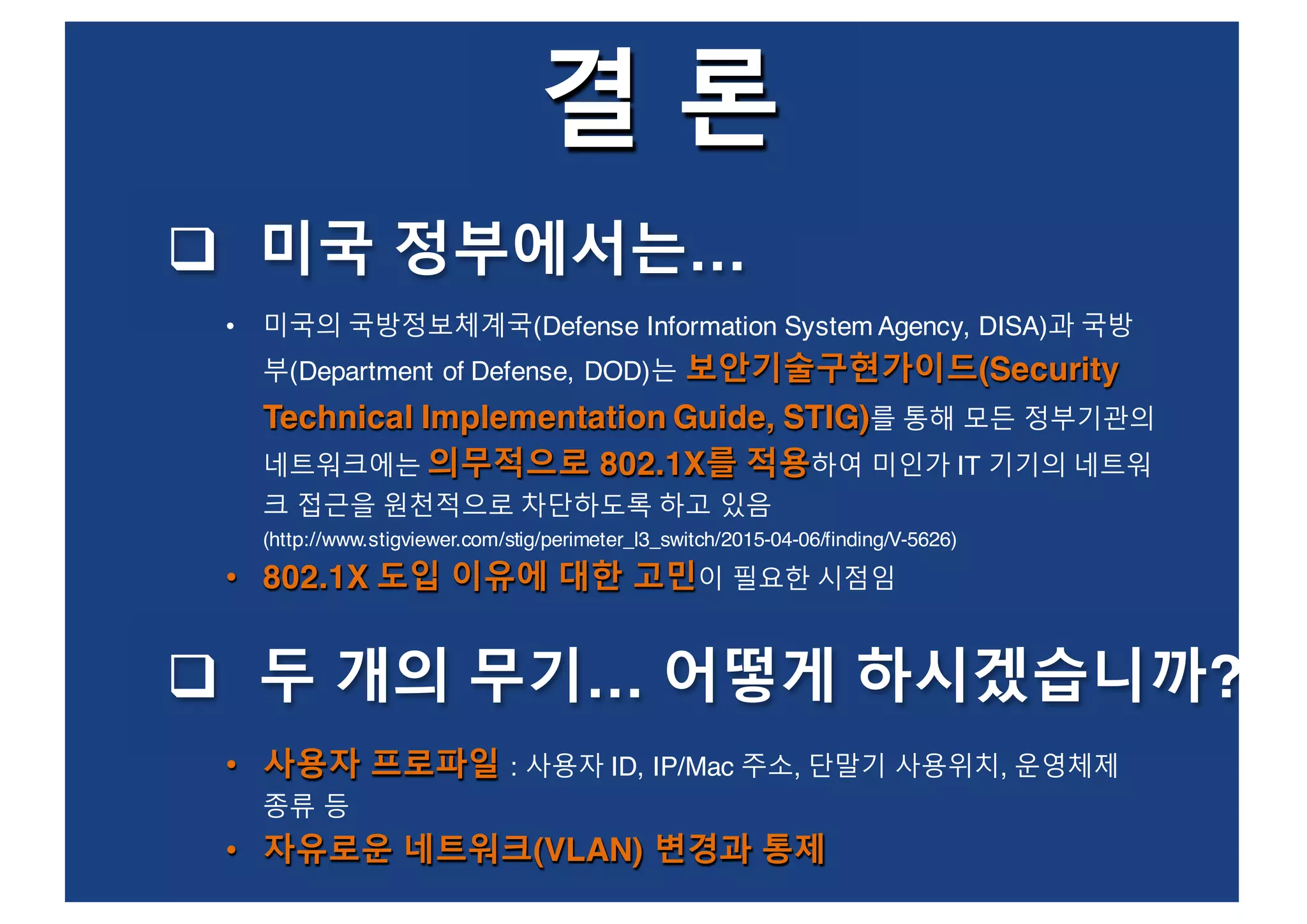 결 론
q 미국 정부에서는…
보안기술구현가이드(Security
Technical Implementation Guide, STIG)
의무적으로 802.1X를 적용
• 802.1X 도입 이유에 대한 고민
• 미국의 국방정보체계국(Defense Information System Agency, DISA)과 국방
부(Department of Defense, DOD)는 보안기술구현가이드(Security
Technical Implementation Guide, STIG)를 통해 모든 정부기관의
네트워크에는 의무적으로 802.1X를 적용하여 미인가 IT 기기의 네트워
크 접근을 원천적으로 차단하도록 하고 있음
(http://www.stigviewer.com/stig/perimeter_l3_switch/2015-04-06/finding/V-5626)
• 802.1X 도입 이유에 대한 고민이 필요한 시점임
q 두 개의 무기… 어떻게 하시겠습니까?
• 사용자 프로파일
• 자유로운 네트워크(VLAN) 변경과 통제
• 사용자 프로파일 : 사용자 ID, IP/Mac 주소, 단말기 사용위치, 운영체제
종류 등
• 자유로운 네트워크(VLAN) 변경과 통제
 