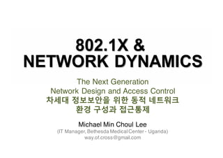 802.1X  &  
NETWORK  DYNAMICS
Michael Min Choul Lee
(IT Manager, Bethesda MedicalCenter - Uganda)
way.of.cross@gmail.com
The Next Generation
Network Design and Access Control
차세대 정보보안을 위한 동적 네트워크
환경 구성과 접근통제
 
