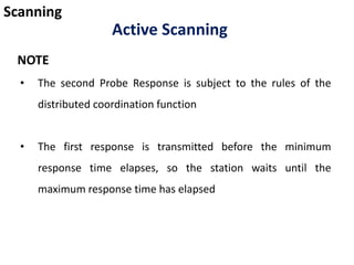 Scanning
Active Scanning
• The second Probe Response is subject to the rules of the
distributed coordination function
• The first response is transmitted before the minimum
response time elapses, so the station waits until the
maximum response time has elapsed
NOTE
 