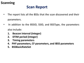 Scanning
Scan Report
• The report lists all the BSSs that the scan discovered and their
parameters.
• In addition to the BSSID, SSID, and BSSType, the parameters
also include:
1. Beacon interval (integer)
2. DTIM period (integer)
3. Timing parameters
4. PHY parameters, CF parameters, and IBSS parameters
5. BSSBasicRateSet
 