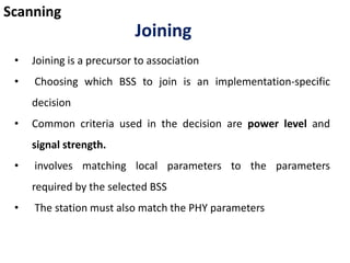 Scanning
Joining
• Joining is a precursor to association
• Choosing which BSS to join is an implementation-specific
decision
• Common criteria used in the decision are power level and
signal strength.
• involves matching local parameters to the parameters
required by the selected BSS
• The station must also match the PHY parameters
 