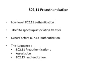 • Low-level 802.11 authentication .
• Used to speed up association transfer
• Occurs before 802.1X authentication .
• The sequence :
• 802.11 Preauthentication .
• Association
• 802.1X authentication .
802.11 Preauthentication
 