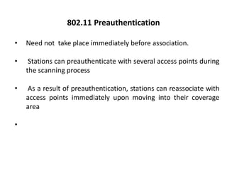 • Need not take place immediately before association.
• Stations can preauthenticate with several access points during
the scanning process
• As a result of preauthentication, stations can reassociate with
access points immediately upon moving into their coverage
area
•
802.11 Preauthentication
 