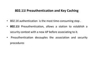 802.11i Preauthentication and Key Caching
• 802.1X authentication is the most time-consuming step .
• 802.11i Preauthentication, allows a station to establish a
security context with a new AP before associating to it.
• Preauthentication decouples the association and security
procedures
 