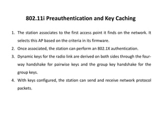 802.11i Preauthentication and Key Caching
1. The station associates to the first access point it finds on the network. It
selects this AP based on the criteria in its firmware.
2. Once associated, the station can perform an 802.1X authentication.
3. Dynamic keys for the radio link are derived on both sides through the four-
way handshake for pairwise keys and the group key handshake for the
group keys.
4. With keys configured, the station can send and receive network protocol
packets.
 