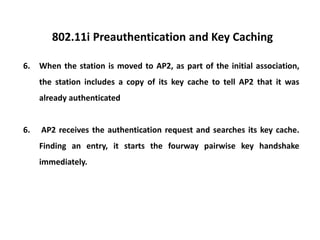 802.11i Preauthentication and Key Caching
6. When the station is moved to AP2, as part of the initial association,
the station includes a copy of its key cache to tell AP2 that it was
already authenticated
6. AP2 receives the authentication request and searches its key cache.
Finding an entry, it starts the fourway pairwise key handshake
immediately.
 