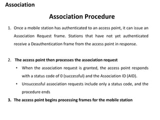 Association
Association Procedure
1. Once a mobile station has authenticated to an access point, it can issue an
Association Request frame. Stations that have not yet authenticated
receive a Deauthentication frame from the access point in response.
2. The access point then processes the association request
• When the association request is granted, the access point responds
with a status code of 0 (successful) and the Association ID (AID).
• Unsuccessful association requests include only a status code, and the
procedure ends
3. The access point begins processing frames for the mobile station
 
