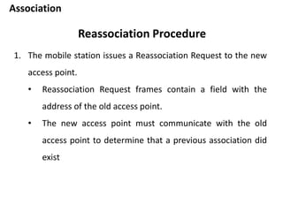 Association
Reassociation Procedure
1. The mobile station issues a Reassociation Request to the new
access point.
• Reassociation Request frames contain a field with the
address of the old access point.
• The new access point must communicate with the old
access point to determine that a previous association did
exist
 
