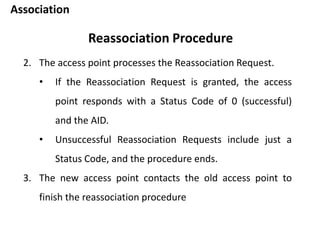 Association
Reassociation Procedure
2. The access point processes the Reassociation Request.
• If the Reassociation Request is granted, the access
point responds with a Status Code of 0 (successful)
and the AID.
• Unsuccessful Reassociation Requests include just a
Status Code, and the procedure ends.
3. The new access point contacts the old access point to
finish the reassociation procedure
 