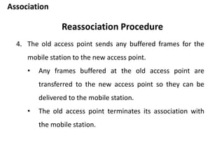 Association
Reassociation Procedure
4. The old access point sends any buffered frames for the
mobile station to the new access point.
• Any frames buffered at the old access point are
transferred to the new access point so they can be
delivered to the mobile station.
• The old access point terminates its association with
the mobile station.
 