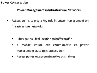 Power Conservation
• Access points to play a key role in power management on
infrastructure networks.
• They are an ideal location to buffer traffic
• A mobile station can communicate its power
management state to its access point
• Access points must remain active at all times
Power Management in Infrastructure Networks
 