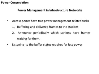 Power Conservation
• Access points have two power management-related tasks
1. Buffering and delivered frames to the stations
2. Announce periodically which stations have frames
waiting for them.
• Listening to the buffer status requires far less power
Power Management in Infrastructure Networks
 