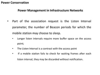 Power Conservation
• Part of the association request is the Listen Interval
parameter, the number of Beacon periods for which the
mobile station may choose to sleep.
• Longer listen intervals require more buffer space on the access
point;
• The Listen Interval is a contract with the access point
• If a mobile station fails to check for waiting frames after each
listen interval, they may be discarded without notification.
Power Management in Infrastructure Networks
 