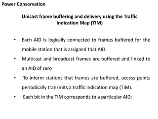 Power Conservation
• Each AID is logically connected to frames buffered for the
mobile station that is assigned that AID.
• Multicast and broadcast frames are buffered and linked to
an AID of zero
• To inform stations that frames are buffered, access points
periodically transmits a traffic indication map (TIM).
• Each bit in the TIM corresponds to a particular AID;
Unicast frame buffering and delivery using the Traffic
Indication Map (TIM)
 