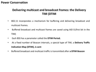 Power Conservation
Delivering multicast and broadcast frames: the Delivery
TIM (DTIM
• 802.11 incorporates a mechanism for buffering and delivering broadcast and
multicast frames.
• Buffered broadcast and multicast frames are saved using AID 0.(first bit in the
TIM)
• Each BSS has a parameter called the DTIM Period.
• At a fixed number of Beacon intervals, a special type of TIM, a Delivery Traffic
Indication Map (DTIM), is sent
• Buffered broadcast and multicast traffic is transmitted after a DTIM Beacon
 