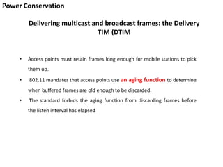Power Conservation
Delivering multicast and broadcast frames: the Delivery
TIM (DTIM
• Access points must retain frames long enough for mobile stations to pick
them up.
• 802.11 mandates that access points use an aging function to determine
when buffered frames are old enough to be discarded.
• The standard forbids the aging function from discarding frames before
the listen interval has elapsed
 