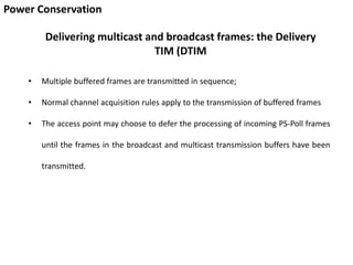 Power Conservation
Delivering multicast and broadcast frames: the Delivery
TIM (DTIM
• Multiple buffered frames are transmitted in sequence;
• Normal channel acquisition rules apply to the transmission of buffered frames
• The access point may choose to defer the processing of incoming PS-Poll frames
until the frames in the broadcast and multicast transmission buffers have been
transmitted.
 