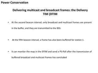 Power Conservation
Delivering multicast and broadcast frames: the Delivery
TIM (DTIM
• At the second beacon interval, only broadcast and multicast frames are present
in the buffer, and they are transmitted to the BSS.
• At the fifth beacon interval, a frame has also been buffered for station 1.
• It can monitor the map in the DTIM and send a PS-Poll after the transmission of
buffered broadcast and multicast frames has concluded
 