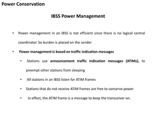 Power Conservation
IBSS Power Management
• Power management in an IBSS is not efficient since there is no logical central
coordinator. So burden is placed on the sender
• Power management is based on traffic indication messages
• Stations use announcement traffic indication messages (ATIMs), to
preempt other stations from sleeping
• All stations in an IBSS listen for ATIM frames
• Stations that do not receive ATIM frames are free to conserve power
• In effect, the ATIM frame is a message to keep the transceiver on.
 