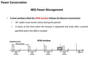 Power Conservation
IBSS Power Management
• A time window called the ATIM window follows the Beacon transmission
• All nodes must remain active during this period
• It starts at the time when the beacon is expected and ends after a period
specified when the IBSS is created.
ATIM window
 
