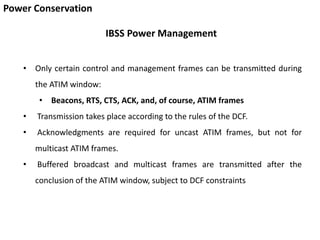 Power Conservation
IBSS Power Management
• Only certain control and management frames can be transmitted during
the ATIM window:
• Beacons, RTS, CTS, ACK, and, of course, ATIM frames
• Transmission takes place according to the rules of the DCF.
• Acknowledgments are required for uncast ATIM frames, but not for
multicast ATIM frames.
• Buffered broadcast and multicast frames are transmitted after the
conclusion of the ATIM window, subject to DCF constraints
 