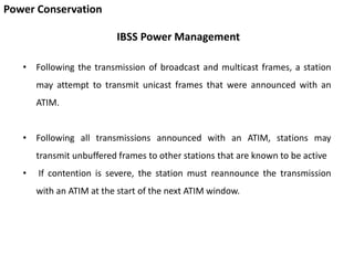 Power Conservation
IBSS Power Management
• Following the transmission of broadcast and multicast frames, a station
may attempt to transmit unicast frames that were announced with an
ATIM.
• Following all transmissions announced with an ATIM, stations may
transmit unbuffered frames to other stations that are known to be active
• If contention is severe, the station must reannounce the transmission
with an ATIM at the start of the next ATIM window.
 