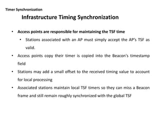 Timer Synchronization
• Access points are responsible for maintaining the TSF time
• Stations associated with an AP must simply accept the AP’s TSF as
valid.
• Access points copy their timer is copied into the Beacon's timestamp
field
• Stations may add a small offset to the received timing value to account
for local processing
• Associated stations maintain local TSF timers so they can miss a Beacon
frame and still remain roughly synchronized with the global TSF
Infrastructure Timing Synchronization
 