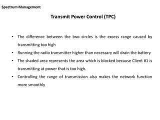 Transmit Power Control (TPC)
• The difference between the two circles is the excess range caused by
transmitting too high
• Running the radio transmitter higher than necessary will drain the battery
• The shaded area represents the area which is blocked because Client #1 is
transmitting at power that is too high.
• Controlling the range of transmission also makes the network function
more smoothly
Spectrum Management
 