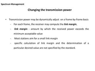 Changing the transmission power
• Transmission power may be dynamically adjust on a frame-by-frame basis
- For each frame, the receiver may compute the link margin,
- link margin - amount by which the received power exceeds the
minimum acceptable value
- Most stations aim for a small link margin
- specific calculation of link margin and the determination of a
particular desired value are not specified by the standard.
Spectrum Management
 