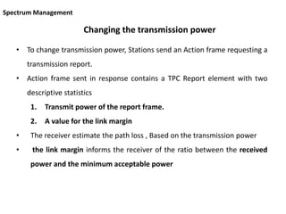 Changing the transmission power
• To change transmission power, Stations send an Action frame requesting a
transmission report.
• Action frame sent in response contains a TPC Report element with two
descriptive statistics
1. Transmit power of the report frame.
2. A value for the link margin
• The receiver estimate the path loss , Based on the transmission power
• the link margin informs the receiver of the ratio between the received
power and the minimum acceptable power
Spectrum Management
 