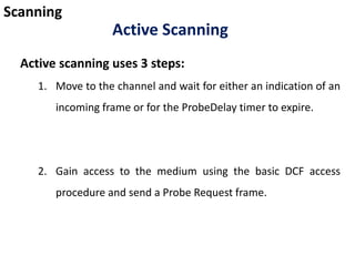 Scanning
Active scanning uses 3 steps:
1. Move to the channel and wait for either an indication of an
incoming frame or for the ProbeDelay timer to expire.
2. Gain access to the medium using the basic DCF access
procedure and send a Probe Request frame.
Active Scanning
 