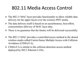 802.11 Media Access Control
 The 802.11 MAC layer provides functionality to allow reliable data
delivery for the upper layers over the wireless PHY media.
 The data delivery itself is based on an asynchronous, best-effort,
connectionless delivery of MAC layer data.
 There is no guarantee that the frames will be delivered successfully.
 The 802.11 MAC provides a controlled access method to the shared
wireless media called Carrier-Sense Multiple Access with Collision
Avoidance (CSMA/CA).
 CSMA/CA is similar to the collision detection access method
deployed by 802.3 Ethernet LANs.
 