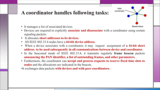 A coordinator handles following tasks:
• It manages a list of associated devices.
• Devices are required to explicitly associate and disassociate with a coordinator using certain
signaling packets.
• It allocates short addresses to its devices.
• All IEEE 802.15.4 nodes have a 64-bit device address.
• When a device associates with a coordinator, it may request assignment of a 16-bit short
address to be used subsequently in all communications between device and coordinator.
• In the beaconed mode of IEEE 802.15.4, it transmits regularly frame beacon packets
announcing the PAN identifier, a list of outstanding frames, and other parameters.
• Furthermore, the coordinator can accept and process requests to reserve fixed time slots to
nodes and the allocations are indicated in the beacon.
•It exchanges data packets with devices and with peer coordinators.
 