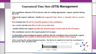 Guaranteed Time Slots (GTS) Management
• The coordinator allocates GTS to devices only by sending appropriate request packets during
the CAP.
• Flag in the request indicates whether the requested time slot is a transmit slot or a receive
slot.
• In a transmit slot, the device transmits packets to the coordinator .
• in a receive slot the data flows in the reverse direction.
• Another field in the request specifies the desired number of time slots in the GTS phase.
• The coordinator answers the request packet in two steps:
• An immediate acknowledgment packet confirms that the coordinator has received the request
packet properly but contains no information about success or failure of the request.
• After receiving the acknowledgment packet, the device is required to track the coordinator’s
beacons for some specified time
 