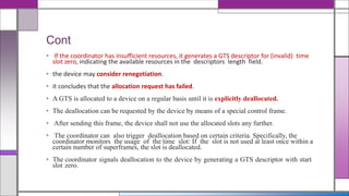 Cont
• If the coordinator has insufficient resources, it generates a GTS descriptor for (invalid) time
slot zero, indicating the available resources in the descriptors length field.
• the device may consider renegotiation.
• it concludes that the allocation request has failed.
• A GTS is allocated to a device on a regular basis until it is explicitly deallocated.
• The deallocation can be requested by the device by means of a special control frame.
• After sending this frame, the device shall not use the allocated slots any further.
• The coordinator can also trigger deallocation based on certain criteria. Specifically, the
coordinator monitors the usage of the time slot: If the slot is not used at least once within a
certain number of superframes, the slot is deallocated.
• The coordinator signals deallocation to the device by generating a GTS descriptor with start
slot zero.
 