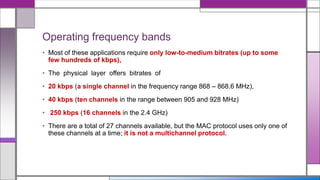 Operating frequency bands
• Most of these applications require only low-to-medium bitrates (up to some
few hundreds of kbps),
• The physical layer offers bitrates of
• 20 kbps (a single channel in the frequency range 868 – 868.6 MHz),
• 40 kbps (ten channels in the range between 905 and 928 MHz)
• 250 kbps (16 channels in the 2.4 GHz)
• There are a total of 27 channels available, but the MAC protocol uses only one of
these channels at a time; it is not a multichannel protocol.
 