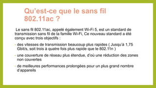 Qu’est-ce que le sans fil
802.11ac ?
Le sans fil 802.11ac, appelé également Wi-Fi 5, est un standard de
transmission sans fil de la famille Wi-Fi, Ce nouveau standard a été
conçu avec trois objectifs :
• des vitesses de transmission beaucoup plus rapides ( Jusqu’à 1,75
Gbit/s, soit trois à quatre fois plus rapide que le 802.11n )
• une couverture de réseau plus étendue, d’où une réduction des zones
non couvertes
• de meilleures performances prolongées pour un plus grand nombre
d’appareils
 