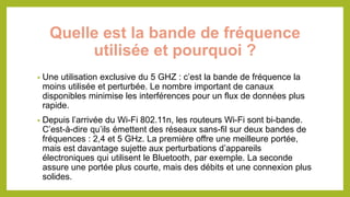 Quelle est la bande de fréquence
utilisée et pourquoi ?
• Une utilisation exclusive du 5 GHZ : c’est la bande de fréquence la
moins utilisée et perturbée. Le nombre important de canaux
disponibles minimise les interférences pour un flux de données plus
rapide.
• Depuis l’arrivée du Wi-Fi 802.11n, les routeurs Wi-Fi sont bi-bande.
C’est-à-dire qu’ils émettent des réseaux sans-fil sur deux bandes de
fréquences : 2,4 et 5 GHz. La première offre une meilleure portée,
mais est davantage sujette aux perturbations d’appareils
électroniques qui utilisent le Bluetooth, par exemple. La seconde
assure une portée plus courte, mais des débits et une connexion plus
solides.
 