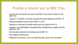 Points à retenir sur le 802.11ac
• Jusqu’à 50 connexions par borne wifi 802.11ac (contre 15/20 en wifi
802.11n)
• Jusqu’à 1,75 Gbit/s, soit trois à quatre fois plus rapide que le 802.11n
• Rétrocompatible avec les Wi-Fi 802.11 a et n
• Apporte un réel gain de débit même pour les clients Wi-Fi N
• Apporte une optimisation importante des interférences, gestion de flux
spatiaux, etc…
• Six fois plus économe en énergie que le 802.11n
• Plus fiable et performant
• Meilleure couverture, d’où une réduction des zones non couvertes
 