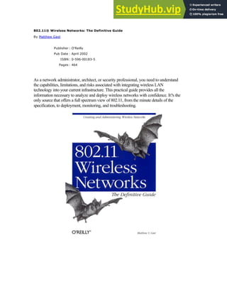 802.11® Wireless Networks: The Definitive Guide
By Matthew Gast
Publisher : O'Reilly
Pub Date : April 2002
ISBN: 0-596-00183-5
Pages : 464
As a network administrator, architect, or security professional, you need to understand
the capabilities, limitations, and risks associated with integrating wireless LAN
technology into your current infrastructure. This practical guide provides all the
information necessary to analyze and deploy wireless networks with confidence. It?s the
only source that offers a full spectrum view of 802.11, from the minute details of the
specification, to deployment, monitoring, and troubleshooting.
Joy
 