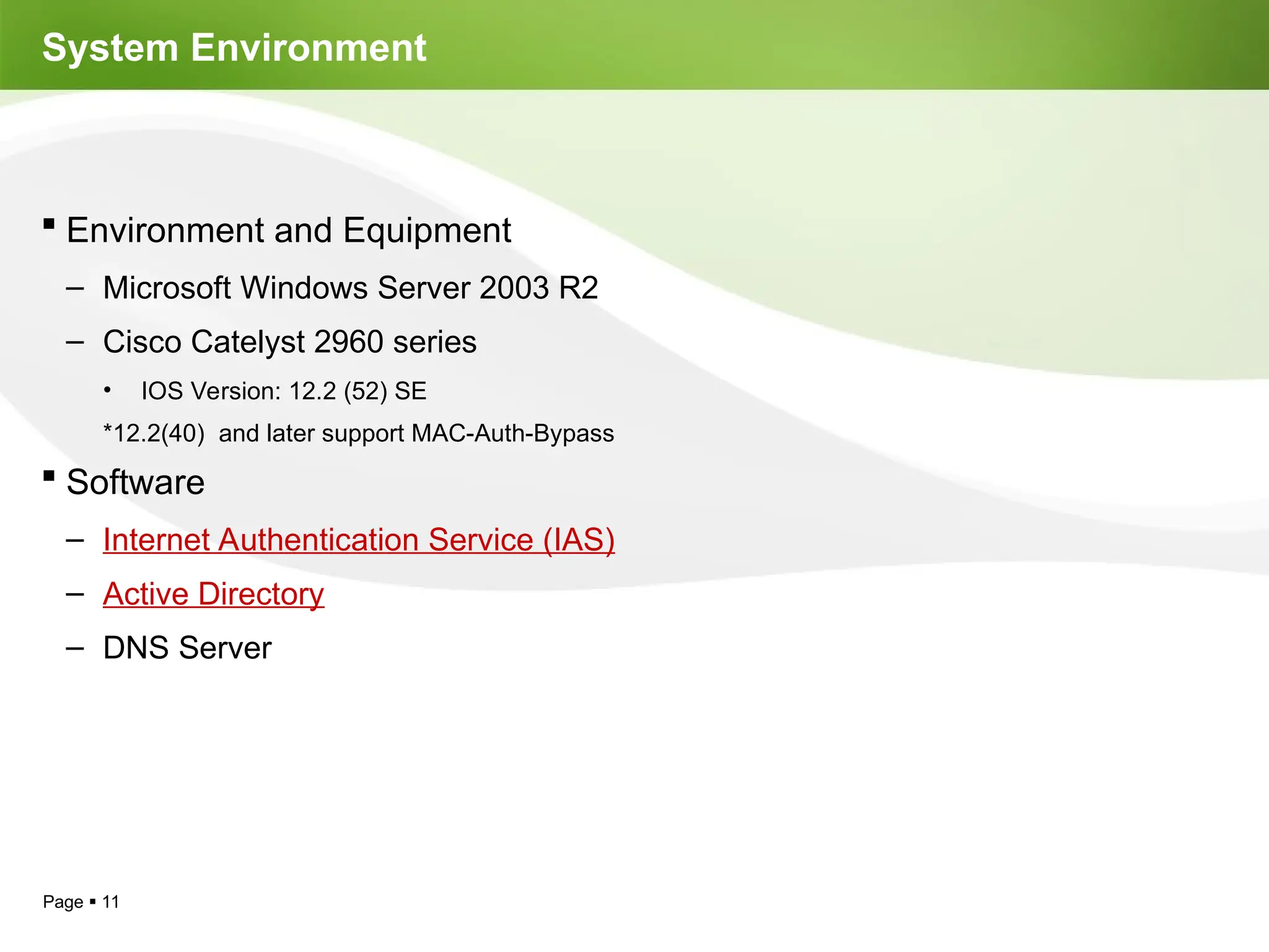 Page  11
System Environment
 Environment and Equipment
– Microsoft Windows Server 2003 R2
– Cisco Catelyst 2960 series
• IOS Version: 12.2 (52) SE
*12.2(40) and later support MAC-Auth-Bypass
 Software
– Internet Authentication Service (IAS)
– Active Directory
– DNS Server
 