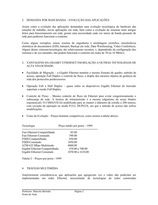 2. DEMANDA POR MAIS BANDA – EVOLUÇÃO DAS APLICAÇÕES:

Assim como a evolução das aplicações demandam uma evolução tecnológica do hardware das
estações de trabalho, novas aplicações em rede, bem como a evolução de sistemas mais antigos
feitos para funcionamento em rede, geram uma necessidade cada vez maior de banda passante de
rede para poderem funcionar a contento:

Como alguns exemplos, temos sistema de engenharia e modelagem científica, transferência
eletrônica de documentos (EDI), Intranet, Backup em rede, Data Warehousing, Vídeo Conferência.
Alguns destes sistemas/tecnologias são relativamente recentes, e, dependendo da configuração dos
sistemas e do seu tamanho, não podem funcionar a contento em redes de 10 ou 16 Mbits/s.


3. VANTAGENS DA GIGABIT ETHERNET EM RELAÇÃO A OUTRAS TECNOLOGIAS DE
   ALTA VELOCIDADE:

•   Facilidade de Migração – o Gigabit Ethernet mantém o mesmo formato de quadro, método de
    acesso, operação Full Duplex e controle de fluxo, e dispõe dos mesmos objetos de gerência de
    rede dos protocolos predecessores.

•   Operação Full e Half Duplex – quase todos os dispositivos Gigabit Ethernet do mercado
    suportam o modo Full Duplex.

•   Controle de Fluxo – Mesmo controle de fluxo da Ethernet para evitar congestionamento e
    sobrecarga da rede. A técnica de retransmissão é a mesma (algoritmo de recuo binário
    exponencial). O CSMA/CD foi modificado para se manter o diâmetro de colisão a 200 metros,
    com exceção da operação no modo FULL DUPLEX, em que o método de acesso não sofreu
    modificações.

•   Custo da Evolução – Preços bastante competitivos, como mostra a tabela abaixo:


Tecnologia                             Preço médio por porta – 1999
--------------------------------------------------------------------------------
Fast Ethernet Compartilhado                        85.00
Fast Ethernet Comutado                            390.00
FDDI Compartilhado                                650.00
FDDI Comutado                                   1850.00
ATM 622 Mbps Multimodo                          4800.00
Gigabit Ethernet Compartilhado                    470.00 a 700.00
Gigabit Ethernet Comutado                       1070.00 a 1610.00

Tabela 2 – Preços por porta - 1999


4. TRÁFEGO MULTIMÍDIA

Anteriormente considerava-se que aplicações que agregavam voz e vídeo não poderiam ser
implementadas em redes Ethernet, necessitando de tecnologias de redes construídas



Professor Marcelo Berredo                              Página 2
Notas de Aula
 